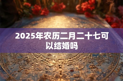 2025年农历二月二十七可以结婚吗 2025年农历二月二十七可以结婚吗