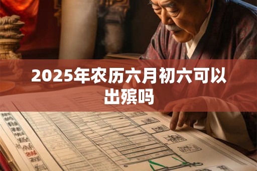 2025年农历六月初六可以出殡吗 2025年农历六月初六可以出殡吗