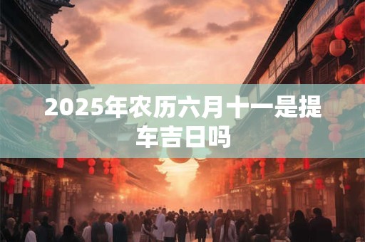 2025年农历六月十一是提车吉日吗 2025年农历六月十一是提车吉日吗