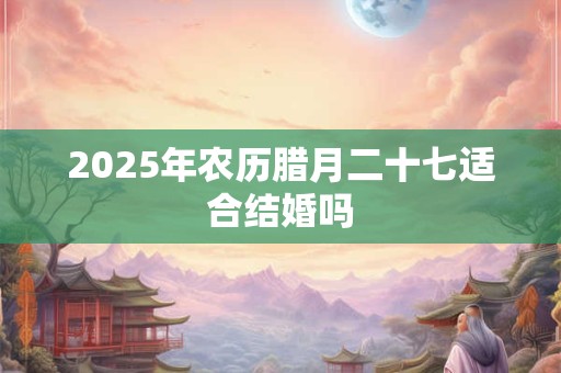 2025年农历腊月二十七适合结婚吗 2025年农历腊月二十七适合结婚吗