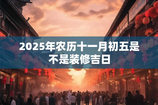 2025年农历十一月初五是不是装修吉日 2025年农历十一月初五是不是装修吉日