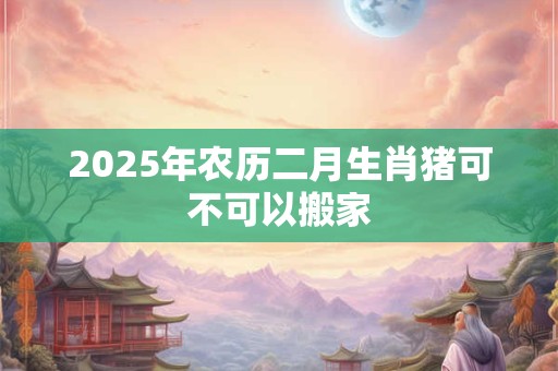 2025年农历二月生肖猪可不可以搬家 2025年农历二月生肖猪可不可以搬家