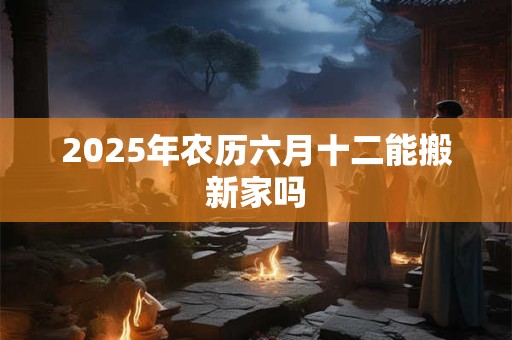 2025年农历六月十二能搬新家吗 2025年农历六月十二能搬新家吗