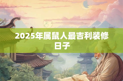 2025年属鼠人最吉利装修日子 2025年属鼠人最吉利装修日子