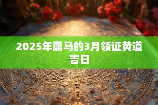 2025年属马的3月领证黄道吉日 2025年属马的3月领证黄道吉日