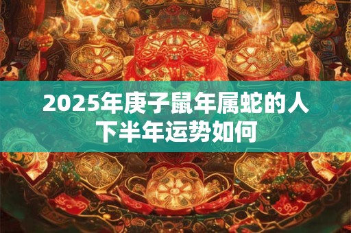 2025年庚子鼠年属蛇的人下半年运势如何 2025年庚子鼠年属蛇的人下半年运势如何