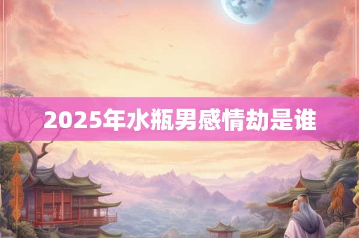 2025年水瓶男感情劫是谁 2025年水瓶男感情劫是谁