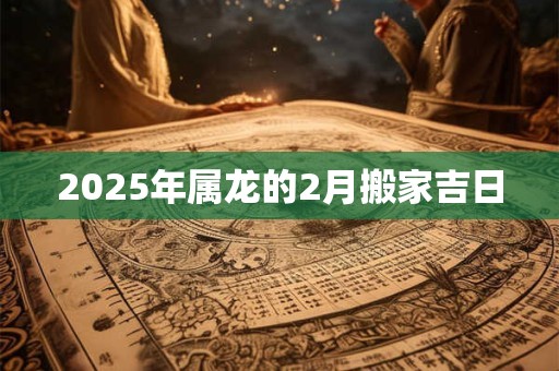 2025年属龙的2月搬家吉日 2025年属龙的2月搬家吉日