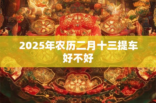 2025年农历二月十三提车好不好 2025年农历二月十三提车好不好