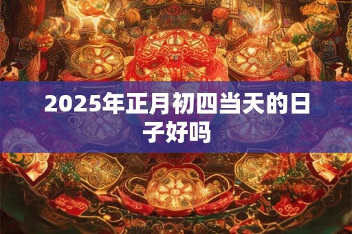 2025年正月初四当天的日子好吗 2025年正月初四当天的日子好吗