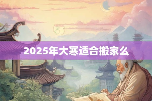 2025年大寒适合搬家么 2025年大寒适合搬家么