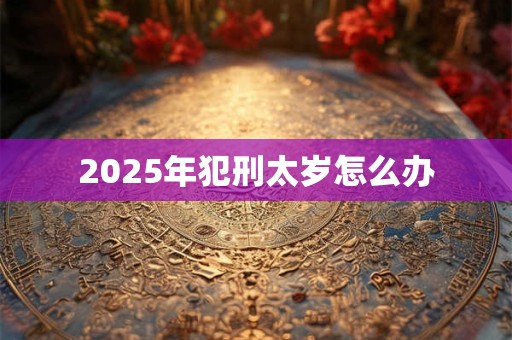 2025年犯刑太岁怎么办 2025年犯刑太岁怎么办