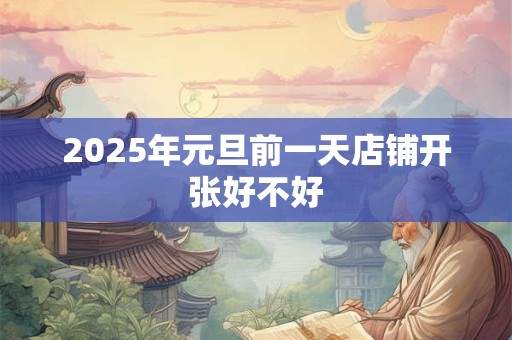 2025年元旦前一天店铺开张好不好 2025年元旦前一天店铺开张好不好