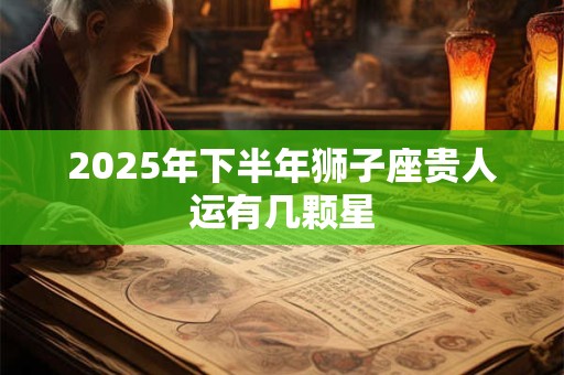 2025年下半年狮子座贵人运有几颗星 2025年下半年狮子座贵人运有几颗星