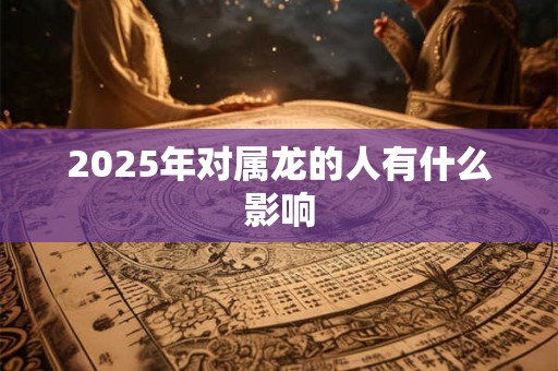 2025年对属龙的人有什么影响 2025年对属龙的人有什么影响