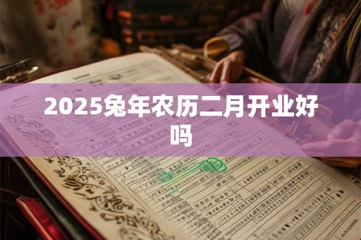2025兔年农历二月开业好吗 2025兔年农历二月开业好吗