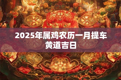 2025年属鸡农历一月提车黄道吉日 2025年属鸡农历一月提车黄道吉日