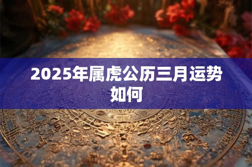2025年属虎公历三月运势如何 2025年属虎公历三月运势如何