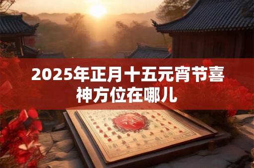 2025年正月十五元宵节喜神方位在哪儿