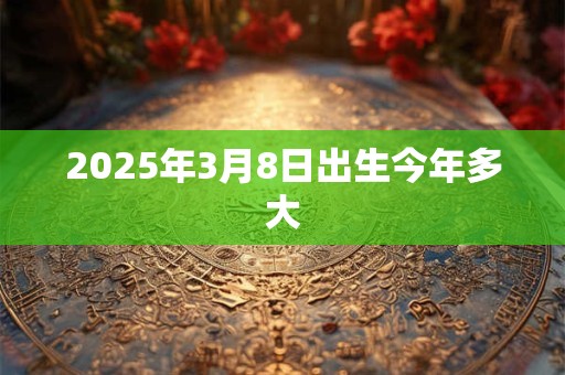 2025年3月8日出生今年多大 2025年3月8日出生今年多大