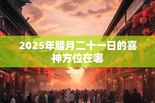 2025年腊月二十一日的喜神方位在哪 2025年腊月二十一日的喜神方位在哪