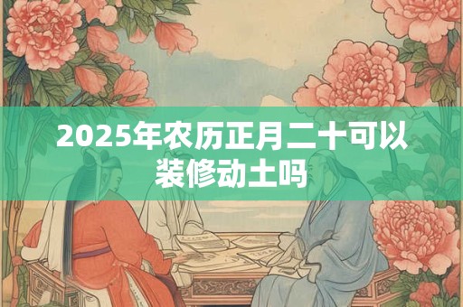 2025年农历正月二十可以装修动土吗 2025年农历正月二十可以装修动土吗