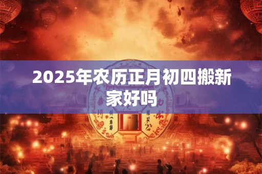 2025年农历正月初四搬新家好吗 2025年农历正月初四搬新家好吗