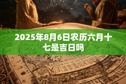 2025年8月6日农历六月十七是吉日吗