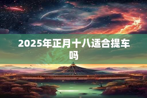 2025年正月十八适合提车吗 2025年正月十八适合提车吗