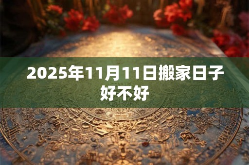 2025年11月11日搬家日子好不好 2025年11月11日搬家日子好不好