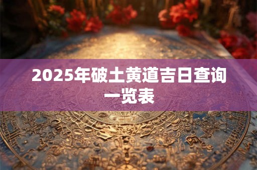 2025年破土黄道吉日查询一览表 2025年破土黄道吉日查询一览表