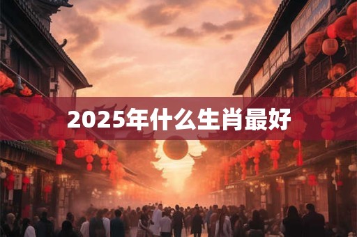 2025年什么生肖最好 2025年什么生肖最好