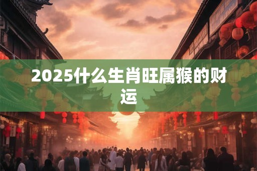 2025什么生肖旺属猴的财运 2025什么生肖旺属猴的财运