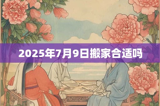 2025年7月9日搬家合适吗 2025年7月9日搬家合适吗