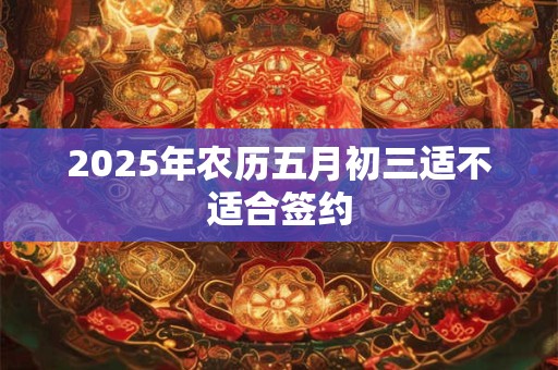 2025年农历五月初三适不适合签约 2025年农历五月初三适不适合签约