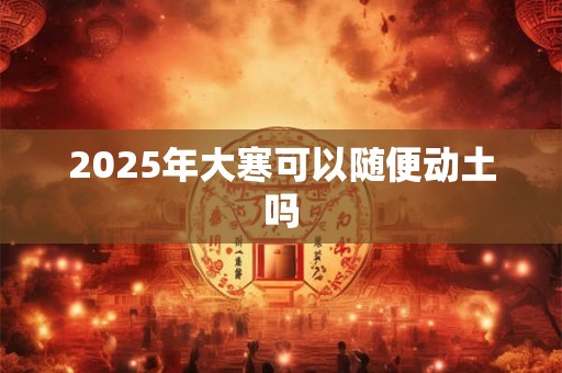 2025年大寒可以随便动土吗 2025年大寒可以随便动土吗