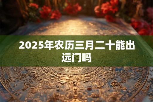 2025年农历三月二十能出远门吗 2025年农历三月二十能出远门吗