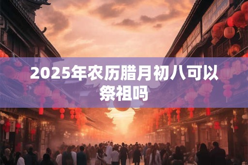 2025年农历腊月初八可以祭祖吗 2025年农历腊月初八可以祭祖吗