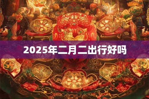 2025年二月二出行好吗 2025年二月二出行好吗