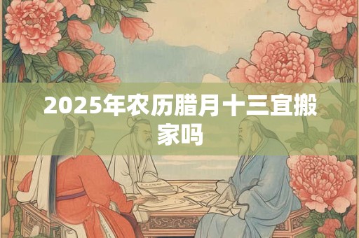 2025年农历腊月十三宜搬家吗