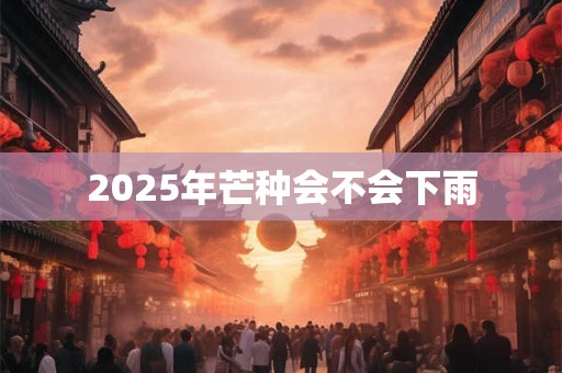 2025年芒种会不会下雨 2025年芒种会不会下雨