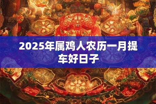 2025年属鸡人农历一月提车好日子 2025年属鸡人农历一月提车好日子