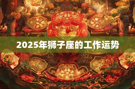 2025年狮子座的工作运势 2025年狮子座的工作运势