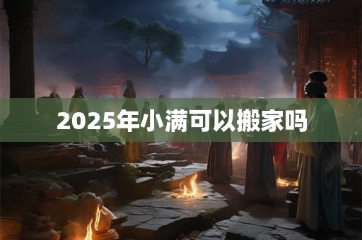 2025年小满可以搬家吗 2025年小满可以搬家吗
