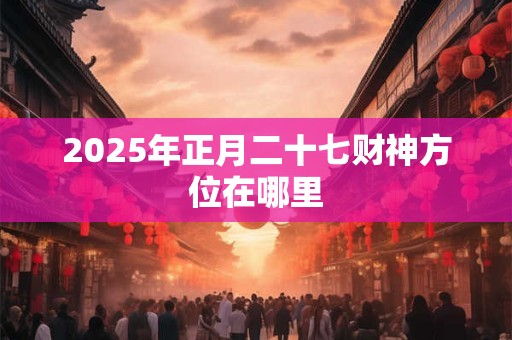 2025年正月二十七财神方位在哪里 2025年正月二十七财神方位在哪里