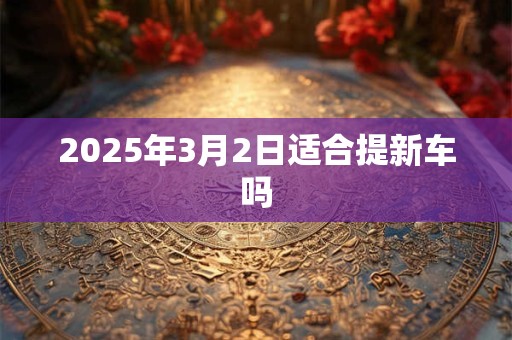 2025年3月2日适合提新车吗