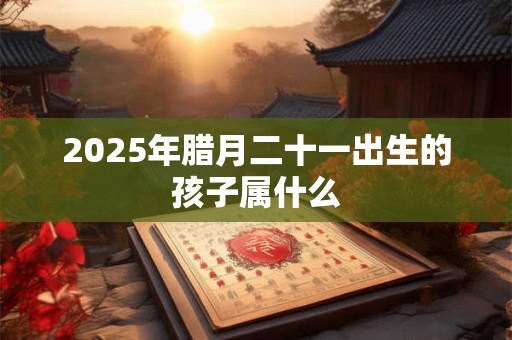 2025年腊月二十一出生的孩子属什么 2025年腊月二十一出生的孩子属什么