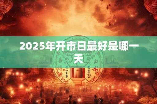 2025年开市日最好是哪一天 2025年开市日最好是哪一天