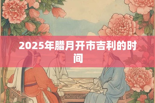 2025年腊月开市吉利的时间 2025年腊月开市吉利的时间