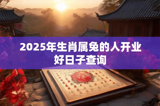 2025年生肖属兔的人开业好日子查询 2025年生肖属兔的人开业好日子查询